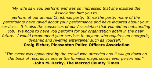 
“My wife saw you perform and was so impressed that she insisted the Association hire you to 
perform at our annual Christmas party.  Since the party, many of the participants have raved about your performance and have inquired about your services.  It is also the consensus of our Association that you did an outstanding job.  We hope to have you perform for our organization again in the near future.  I would recommend your services to anyone who requires an energetic, dynamic and riveting entertainer such as yourself.” 
-Craig Eicher, Pleasanton Police Officers Association

“The event was applauded by the crowd who attended and it will go down on the book of records as one of the funniest magic shows ever performed.”
-John M. Derby, The Merced County Times
